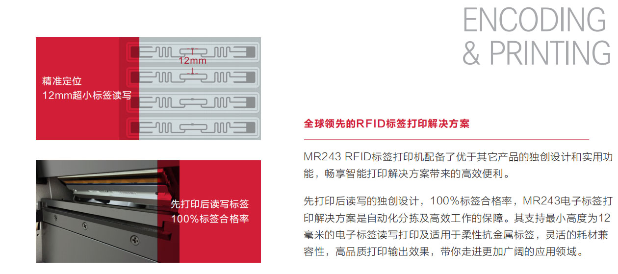 MR243 RFID 標簽打印機配備了優于其它產品的獨創設計和實用功能，暢享智能打印解決方案帶來的高效便利。先打印后讀寫的獨創設計，100％標簽合格率，MR243電子標簽打印解決方案是自動化分揀及高效工作的保障。其支持最小高度為12毫米的電子標簽讀寫打印及適用于柔性抗金屬標簽，靈活的耗材兼容性，高品質打印輸出效果，帶你走進更加廣闊的應用領域。